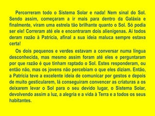 Percorreram todo o Sistema Solar e nada! Nem sinal do Sol. Sendo assim, começaram a ir mais para dentro da Galáxia e finalmente, viram uma estrela tão brilhante quanto o Sol. Só podia ser ele! Correram até ele e encontraram dois alienígenas. Aí todos deram razão à Patrícia, afinal a sua ideia maluca sempre estava certa! Os dois pequenos e verdes estavam a conversar numa língua desconhecida, mas mesmo assim foram até eles e perguntaram por que razão é que tinham raptado o Sol. Estes responderam, ou então não, mas os jovens não percebiam o que eles diziam. Então, a Patrícia teve a excelente ideia de comunicar por gestos e depois de muito gesticularem, lá conseguiram convencer as criaturas a os deixarem levar o Sol para o seu devido lugar, o Sistema Solar, devolvendo assim a luz, a alegria e a vida à Terra e a todos os seus habitantes.