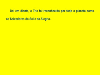 Daí em diante, o Trio foi reconhecido por todo o planeta como os Salvadores do Sol e da Alegria.