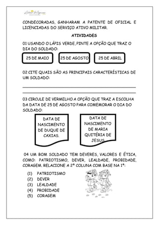 CONDECORADAS, GANHARAM A PATENTE DE OFICIAL E
LICENCIADAS DO SERVIÇO ATIVO MILITAR.
ATIVIDADES
01 USANDO O LÁPIS VERDE, PINTE A OPÇÃO QUE TRAZ O
DIA DO SOLDADO:
02 CITE QUAIS SÃO AS PRINCIPAIS CARACTERÍSTICAS DE
UM SOLDADO:
________________________________________________
________________________________________________
03 CIRCULE DE VERMELHO A OPÇÃO QUE TRAZ A ESCOLHA
DA DATA DE 25 DE AGOSTO PARA COMEMORAR O DIA DO
SOLDADO:
04 UM BOM SOLDADO TEM DEVERES, VALORES E ÉTICA,
COMO: PATRIOTISMO, DEVER, LEALDADE, PROBIDADE,
CORAGEM. RELACIONE A 2ª COLUNA COM BASE NA 1ª:
(1) PATRIOTISMO
(2) DEVER
(3) LEALDADE
(4) PROBIDADE
(5) CORAGEM
25 DE AGOSTO25 DE MAIO 25 DE ABRIL
DATA DE
NASCIMENTO
DE DUQUE DE
CAXIAS.
DATA DE
NASCIMENTO
DE MARIA
QUITÉRIA DE
JESUS
 