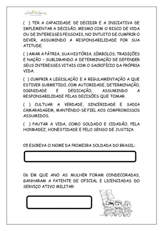 ( ) TER A CAPACIDADE DE DECIDIR E A INICIATIVA DE
IMPLEMENTAR A DECISÃO, MESMO COM O RISCO DE VIDA
OU DE INTERESSES PESSOAIS, NO INTUITO DE CUMPRIR O
DEVER, ASSUMINDO A RESPONSABILIDADE POR SUA
ATITUDE.
( ) AMAR A PÁTRIA, SUA HISTÓRIA, SÍMBOLOS, TRADIÇÕES
E NAÇÃO – SUBLIMANDO A DETERMINAÇÃO DE DEFENDER
SEUS INTERESSES VITAIS COM O SACRIFÍCIO DA PRÓPRIA
VIDA.
( ) CUMPRIR A LEGISLAÇÃO E A REGULAMENTAÇÃO A QUE
ESTIVER SUBMETIDO, COM AUTORIDADE, DETERMINAÇÃO,
DIGNIDADE E DEDICAÇÃO, ASSUMINDO A
RESPONSABILIDADE PELAS DECISÕES QUE TOMAR.
( ) CULTUAR A VERDADE, SINCERIDADE E SADIA
CAMARADAGEM, MANTENDO-SE FIEL AOS COMPROMISSOS
ASSUMIDOS.
( ) PAUTAR A VIDA, COMO SOLDADO E CIDADÃO, PELA
HONRADEZ, HONESTIDADE E PELO SENSO DE JUSTIÇA.
05 ESCREVA O NOME DA PRIMEIRA SOLDADA DO BRASIL:
06 EM QUE ANO AS MULHER FORAM CONDECORADAS,
GANHARAM A PATENTE DE OFICIAL E LICENCIADAS DO
SERVIÇO ATIVO MILITAR:
 