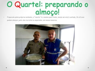 O Quartel: preparando o
almoço!
• Preparado pelos próprios soldados, o "rancho" é o mesmo para todos, sendo servido à vontade. Os oficiais
podem almoçar junto dos recrutas ou separados, em mesas menores.
 
