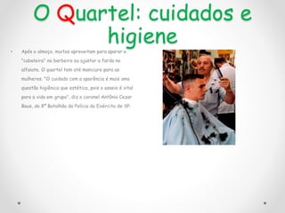 O Quartel: cuidados e
higiene
• Após o almoço, muitos aproveitam para aparar a
"cabeleira" no barbeiro ou ajustar a farda no
alfaiate. O quartel tem até manicure para as
mulheres. "O cuidado com a aparência é mais uma
questão higiênica que estética, pois o asseio é vital
para a vida em grupo", diz o coronel Antônio Cezar
Baus, do 8º Batalhão da Polícia do Exército de SP.
 