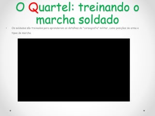 O Quartel: treinando o
marcha soldado
• Os soldados são treinados para aprenderem os detalhes da "coreografia" militar, como posições de arma e
tipos de marcha.
 