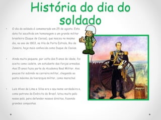 História do dia do
soldado
• O dia do soldado é comemorado em 25 de agosto. Esta
data foi escolhida em homenagem a um grande militar
brasileiro (Duque de Caxias), que nasceu no mesmo
dia, no ano de 1803, na Vila de Porto Estrela, Rio de
Janeiro, hoje mais conhecida como Duque de Caxias.
• Ainda muito pequeno, por volta dos 5 anos de idade, foi
aceito como cadete, um estudante das forças armadas.
Aos 15 anos fazia parte da Academia Real Militar. Aos
poucos foi subindo na carreira militar, chegando ao
posto máximo da hierarquia militar, como marechal.
• Luis Alves de Lima e Silva era o seu nome verdadeiro e,
como patrono do Exército do Brasil, lutou muito pelo
nosso país, para defender nossos direitos, fazendo
grandes conquistas.
 