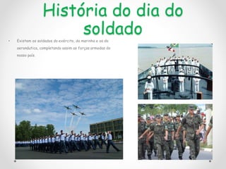 História do dia do
soldado
• Existem os soldados do exército, da marinha e os da
aeronáutica, completando assim as forças armadas do
nosso país.
 