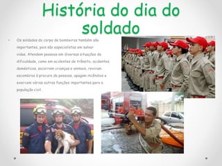 História do dia do
soldado
• Os soldados do corpo de bombeiros também são
importantes, pois são especialistas em salvar
vidas. Atendem pessoas em diversas situações de
dificuldade, como em acidentes de trânsito, acidentes
domésticos, socorrem crianças e animais, reviram
escombros à procura de pessoas, apagam incêndios e
exercem várias outras funções importantes para a
população civil.
 