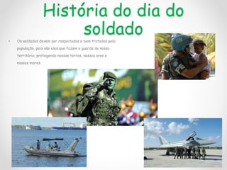 História do dia do
soldado
• Os soldados devem ser respeitados e bem tratados pela
população, pois são eles que fazem a guarda do nosso
território, protegendo nossas terras, nossos ares e
nossos mares.
 