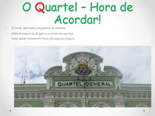 O Quartel – Hora de
Acordar!
• É o local destinado a alojamento de soldados.
• Além de exercícios de guerra, a rotina nos quartéis
inclui desde treinamento físico até aulas de etiqueta.
 