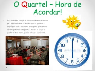 O Quartel – Hora de
Acordar!
• Às 6 da manhã, o toque da alvorada bota todo mundo de
pé. Os soldados têm 20 minutos para se aprontar e
seguir para o café-da-manhã. Mas apenas quem estava
de serviço toma o café por lá. A maioria só chega ao
quartel às 8 da manhã, quando começa o expediente.
 