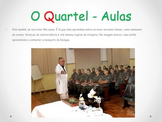 O Quartel - Aulas
• Pela manhã, os recrutas têm aulas. É lá que eles aprendem sobre os mais variados temas, como manuseio
de armas, técnicas de sobrevivência e até mesmo regras de etiqueta. Na imagem abaixo, eles estão
aprendendo a combater o mosquito da Dengue.
 