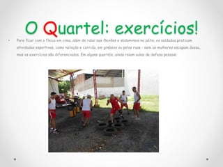 O Quartel: exercícios!
• Para ficar com o físico em cima, além de ralar nas flexões e abdominais no pátio, os soldados praticam
atividades esportivas, como natação e corrida, em ginásios ou pelas ruas - nem as mulheres escapam dessa,
mas os exercícios são diferenciados. Em alguns quartéis, ainda rolam aulas de defesa pessoal.
 