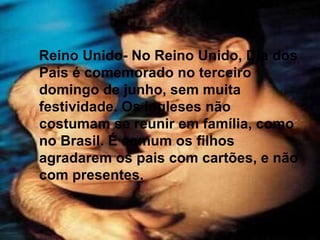 Reino Unido- No Reino Unido, Dia dos Pais é comemorado no terceiro domingo de junho, sem muita festividade. Os ingleses não costumam se reunir em família, como no Brasil. É comum os filhos agradarem os pais com cartões, e não com presentes. Reino Unido- No Reino Unido, Dia dos Pais é comemorado no terceiro domingo de junho, sem muita festividade. Os ingleses não costumam se reunir em família, como no Brasil. É comum os filhos agradarem os pais com cartões, e não com presentes. 