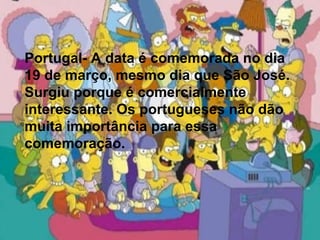 Portugal- A data é comemorada no dia  19 de março, mesmo dia que São José. Surgiu porque é comercialmente interessante. Os portugueses não dão muita importância para essa comemoração. Portugal- A data é comemorada no dia  19 de março, mesmo dia que São José. Surgiu porque é comercialmente interessante. Os portugueses não dão muita importância para essa comemoração. 