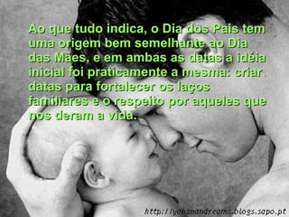 Ao que tudo indica, o Dia dos Pais tem uma origem bem semelhante ao Dia das Mães, e em ambas as datas a idéia inicial foi praticamente a mesma: criar datas para fortalecer os laços familiares e o respeito por aqueles que nos deram a vida. 