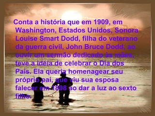 Conta a história que em 1909, em Washington, Estados Unidos, Sonora Louise Smart Dodd, filha do veterano da guerra civil, John Bruce Dodd, ao ouvir um sermão dedicado ás mães, teve a idéia de celebrar o Dia dos Pais. Ela queria homenagear seu próprio pai, que viu sua esposa falecer em 1898 ao dar a luz ao sexto filho. Conta a história que em 1909, em Washington, Estados Unidos, Sonora Louise Smart Dodd, filha do veterano da guerra civil, John Bruce Dodd, ao ouvir um sermão dedicado às mães, teve a idéia de celebrar o Dia dos Pais.   Ela queria homenagear seu próprio pai, que viu sua esposa falecer em 1898 ao dar a luz ao sexto filho. 