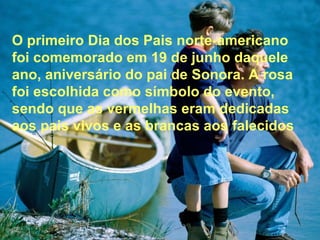 , aos O primeiro Dia dos Pais norte-americano foi comemorado em 19 de junho daquele ano, aniversário do pai de Sonora. A rosa foi escolhida como símbolo do evento, sendo que as vermelhas eram dedicadas aos pais vivos e as brancas falecidos  O primeiro Dia dos Pais norte-americano foi comemorado em 19 de junho daquele ano, aniversário do pai de Sonora. A rosa foi escolhida como símbolo do evento, sendo que as vermelhas eram dedicadas aos pais vivos e as brancas aos falecidos 