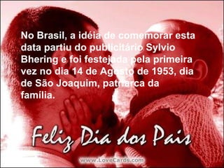 No Brasil, a idéia de comemorar esta data partiu do publicitário Sylvio Bhering e foi festejada pela primeira vez no dia 14 de Agosto de 1953, dia de São Joaquim, patriarca da família. No Brasil, a idéia de comemorar esta data partiu do publicitário Sylvio Bhering e foi festejada pela primeira vez no dia 14 de Agosto de 1953, dia de São Joaquim, patriarca da família. 