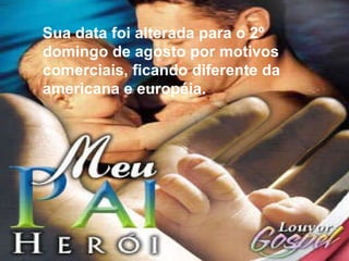 Sua data foi alterada para o 2º domingo de agosto por motivos comerciais, ficando diferente da americana e européia.  Sua data foi alterada para o 2º domingo de agosto por motivos comerciais, ficando diferente da americana e européia. 