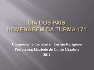 Dia dos PaisHomenagem da turma 171 Componente Curricular: Ensino Religioso Professora: Lisabete de Conto Graziola 2011 