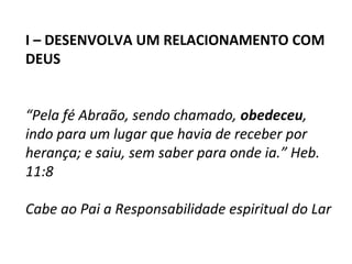 I – DESENVOLVA UM RELACIONAMENTO COM
DEUS


“Pela fé Abraão, sendo chamado, obedeceu,
indo para um lugar que havia de receber por
herança; e saiu, sem saber para onde ia.” Heb.
11:8

Cabe ao Pai a Responsabilidade espiritual do Lar
 