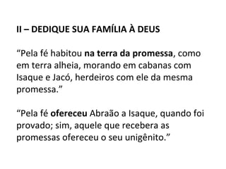 II – DEDIQUE SUA FAMÍLIA À DEUS

“Pela fé habitou na terra da promessa, como
em terra alheia, morando em cabanas com
Isaque e Jacó, herdeiros com ele da mesma
promessa.”

“Pela fé ofereceu Abraão a Isaque, quando foi
provado; sim, aquele que recebera as
promessas ofereceu o seu unigênito.”
 