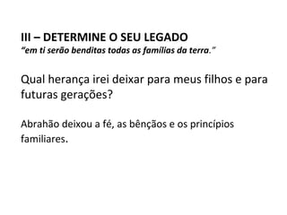III – DETERMINE O SEU LEGADO
“em ti serão benditas todas as famílias da terra.”


Qual herança irei deixar para meus filhos e para
futuras gerações?

Abrahão deixou a fé, as bênçãos e os princípios
familiares.
 