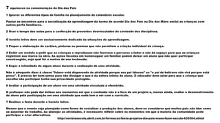 7 equívocos na comemoração do Dia dos Pais
1 Ignorar os diferentes tipos de família no planejamento do calendário escolar.
Pautar os encontros para a socialização da aprendizagem da turma de acordo Dia dos Pais ou Dia das Mães exclui as crianças com
outros perfis familiares.
2 Usar o tempo das aulas para a confecção de presentes desvinculados do conteúdo das disciplinas.
O horário letivo deve ser exclusivamente dedicado às situações de aprendizagem.
3 Propor a elaboração de cartões, pinturas ou poemas que não permitem a criação individual da criança.
4 Exibir um modelo e pedir que as crianças o reproduzam não favorece o percurso criador e não dá espaço para que as crianças
registrem sua marca na obra. As ações focadas em homenagear um familiar podem deixar um aluno que não quer participar
constrangido, seja qual for o motivo de seu incômodo.
5 Expor a intimidade de algum aluno durante a realização de uma atividade.
Não é adequado dizer à classe "fulano está dispensado da atividade porque seu pai faleceu" ou "o pai de beltrano não virá porque está
preso". É preciso ter bom senso para não divulgar o que é da esfera íntima do aluno. O educador deve zelar para que a criança que
escolha não participar tenha sua privacidade protegida.
6 Avaliar a participação de um aluno em uma atividade vinculada à efeméride.
O professor não pode dar ênfase aos momentos em que o conteúdo não é o foco de um projeto e, menos ainda, avaliar o desenvolvimento
do aluno pela participação em uma atividade que nada tem a ver com o currículo.
7 Realizar a festa durante o horário letivo.
Mesmo que o evento seja planejado como forma de socializar a produção dos alunos, deve-se considerar que muitos pais não têm como
se ausentar do trabalho. Ao planejar as atividades, é necessário refletir sobre os momentos em que a maioria da comunidade pode
participar e criar alternativas
http://revistaescola.abril.com.br/formacao/festa-projetos-dia-pais-maes-fazer-escola-635504.shtml
 