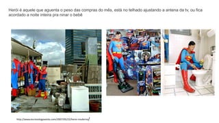 Herói é aquele que aguenta o peso das compras do mês, está no telhado ajustando a antena da tv, ou fica
acordado a noite inteira pra ninar o bebê
http://www.escrevologoexisto.com/2007/05/22/heroi-moderno/
 