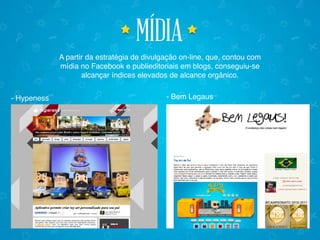 mídiamídia
A partir da estratégia de divulgação on-line, que, contou com
mídia no Facebook e publieditoriais em blogs, conseguiu-se
alcançar índices elevados de alcance orgânico.
- Hypeness - Bem Legaus
 