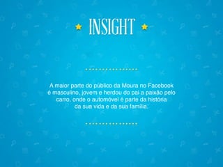 insightinsight
A maior parte do público da Moura no Facebook
é masculino, jovem e herdou do pai a paixão pelo
carro, onde o automóvel é parte da história
da sua vida e da sua família.
 