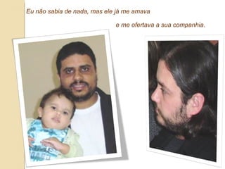 Eu não sabia de nada, mas ele já me amava  e me ofertava a sua companhia. 