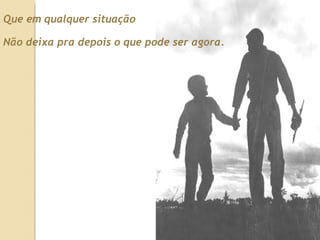 Que em qualquer situação Não deixa pra depois o que pode ser agora. 