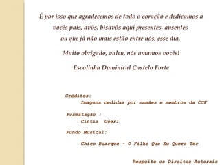É por isso que agradecemos de todo o coração e dedicamos a vocês pais, avôs, bisavôs aqui presentes, ausentes  ou que já não mais estão entre nós, esse dia.  Muito obrigado, valeu, nós amamos vocês! Escolinha Dominical Castelo Forte Créditos: Imagens cedidas por mamães e membros da CCF Formatação : Fundo Musical:  Respeite os Direitos Autorais Cíntia  Goerl Chico Buarque - O Filho Que Eu Quero Ter 
