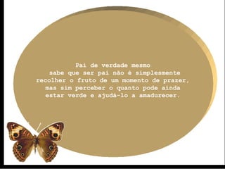 Pai de verdade mesmo 
sabe que ser pai não é simplesmente 
recolher o fruto de um momento de prazer, 
mas sim perceber o quanto pode ainda 
estar verde e ajudá-lo a amadurecer. 
 