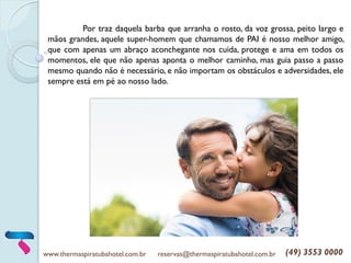 Por traz daquela barba que arranha o rosto, da voz grossa, peito largo e
mãos grandes, aquele super-homem que chamamos de PAI é nosso melhor amigo,
que com apenas um abraço aconchegante nos cuida, protege e ama em todos os
momentos, ele que não apenas aponta o melhor caminho, mas guia passo a passo
mesmo quando não é necessário, e não importam os obstáculos e adversidades, ele
sempre está em pé ao nosso lado.
www.thermaspiratubahotel.com.br reservas@thermaspiratubahotel.com.br (49) 3553 0000
 