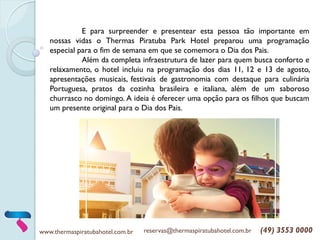 www.thermaspiratubahotel.com.br reservas@thermaspiratubahotel.com.br (49) 3553 0000
E para surpreender e presentear esta pessoa tão importante em
nossas vidas o Thermas Piratuba Park Hotel preparou uma programação
especial para o fim de semana em que se comemora o Dia dos Pais.
Além da completa infraestrutura de lazer para quem busca conforto e
relaxamento, o hotel incluiu na programação dos dias 11, 12 e 13 de agosto,
apresentações musicais, festivais de gastronomia com destaque para culinária
Portuguesa, pratos da cozinha brasileira e italiana, além de um saboroso
churrasco no domingo. A ideia é oferecer uma opção para os filhos que buscam
um presente original para o Dia dos Pais.
 