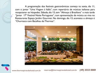 www.thermaspiratubahotel.com.br reservas@thermaspiratubahotel.com.br (49) 3553 0000
A programação dos festivais gastronômicos começa na sexta, dia 11,
com o jantar “Uma Viagem à Itália”, com repertório de músicas italianas para
recepcionar os hóspedes. Sábado, dia 13, tem “Almoço à Brasiliana” e mais tarde
“Jantar 17º Festival Noite Portuguesa”, com apresentação de música ao vivo no
Restaurante Espaço Jardim Gourmet. No domingo, dia 13, acontece o almoço é
“Churrasco com Bacalhau do Thermas”.
 