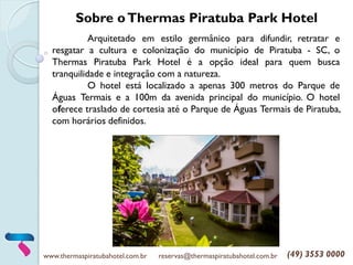 www.thermaspiratubahotel.com.br reservas@thermaspiratubahotel.com.br (49) 3553 0000
Arquitetado em estilo germânico para difundir, retratar e
resgatar a cultura e colonização do município de Piratuba - SC, o
Thermas Piratuba Park Hotel é a opção ideal para quem busca
tranquilidade e integração com a natureza.
O hotel está localizado a apenas 300 metros do Parque de
Águas Termais e a 100m da avenida principal do município. O hotel
oferece traslado de cortesia até o Parque de Águas Termais de Piratuba,
com horários definidos.
Sobre oThermas Piratuba Park Hotel
 