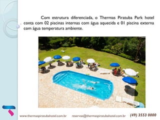 www.thermaspiratubahotel.com.br reservas@thermaspiratubahotel.com.br (49) 3553 0000
Com estrutura diferenciada, o Thermas Piratuba Park hotel
conta com 02 piscinas internas com água aquecida e 01 piscina externa
com água temperatura ambiente.
 