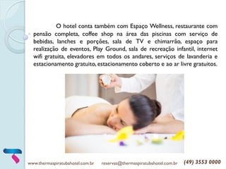 www.thermaspiratubahotel.com.br reservas@thermaspiratubahotel.com.br (49) 3553 0000
O hotel conta também com Espaço Wellness, restaurante com
pensão completa, coffee shop na área das piscinas com serviço de
bebidas, lanches e porções, sala de TV e chimarrão, espaço para
realização de eventos, Play Ground, sala de recreação infantil, internet
wifi gratuita, elevadores em todos os andares, serviços de lavanderia e
estacionamento gratuito, estacionamento coberto e ao ar livre gratuitos.
 
