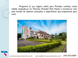 www.thermaspiratubahotel.com.br reservas@thermaspiratubahotel.com.br (49) 3553 0000
Programe já sua viagem, venha para Piratuba, conheça nossa
cidade, hospede-se no Thermas Piratuba Park Hotel, e encante-se com
este mundo de sabores, sensações e experiências que preparamos para
você.
 