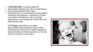 O DIA DOS PAIS é a oportunidade de
homenagear aqueles que são os responsáveis
pelo encaminhamento dos filhos,
fundamentais em sua formação e são também
sinônimos de proteção e segurança. Os pais
são ótimos conselheiros e têm um papel
importante na construção do caráter dos seus
filhos desde cedo.
A TV Globo disponibiliza um vídeo
desenvolvido para emocionar pais e filhos,
oferecendo ao anunciante a oportunidade de
estar presente, de forma marcante, no lar das
famílias brasileiras nessa data.
 