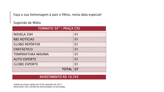 Faça a sua homenagem à pais e filhos, nesta data especial!
Sugestão de Mídia
NOVELA 20H 01
RBS NOTÍCIAS 01
GLOBO REPÓRTER 01
FANTÁSTICO 01
TEMPERATURA MÁXIMA 01
AUTO ESPORTE 01
GLOBO ESPORTE 01
TOTAL 07
Tabela de preços válida até 30 de setembro de 2013
Reservamo-nos o direito de exclusividade na veiculação.
INVESTIMENTO R$ 10.743
FORMATO 30’’ | PRAÇA CXS
 