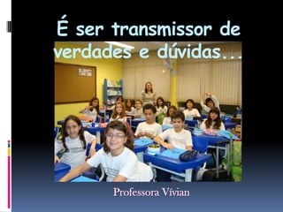 É ser transmissor de verdades e dúvidas...Professora Vívian