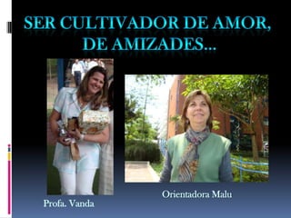 Ser cultivador de amor, de amizades...Orientadora MaluProfa. Vanda