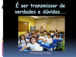 É ser transmissor de verdades e dúvidas...Professora Vívian