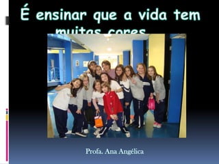 É ensinar que a vida tem muitas cores...Profa. Ana Angélica
