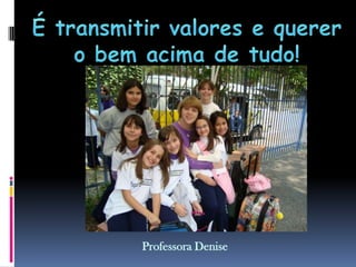 É transmitir valores e querer o bem acima de tudo!Professora Denise 