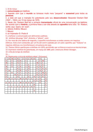 CláudiaRodrigues
1. 10 de março
2. comunicação por telefone
3. fazendo com que o mundo se tornasse muito mais “pequeno” e acessível para todas as
pessoas.
4. a data em que a invenção foi patenteada pelo seu desenvolvedor Alexander Graham Bell
(1847 – 1922), em 10 de março de 1876.
5. Neste dia, Graham Bell fez a primeira transmissão oficial de uma comunicação via telefone.
De acordo com a história, a primeira frase a ser dita através do aparelho teria sido: “Sr. Watson,
venha aqui. Quero ver você”.
6. italiano Antônio Meucci
7. Meucci
8. ao imperador D. Pedro II
9. a melhorar a comunicação com deficientes auditivos.
10. telefone (do grego “tele”, distante, e “phone”, som)
11. Por meio de uma bobina de magneto, o aparelho transformava as ondas sonoras em impulsos
elétricos. Estes eram conduzidos por um fio até serem captados por um outro aparelho, que “traduzia” os
impulsos elétricos e os transformavam em palavras de novo.
12. Thomas Edison aperfeiçoou o telefone em 1876, permitindo que se falasse e ouvisse ao mesmo tempo.
13. O primeiro telefone foi patenteado, em março de 1889, pelo americano Almon Strowger.
14. Linha do tempo do telefone
15.....
16. Representa o início da telefonia móvel. (Celurares)
C O M U N I C A Ç Ã O D
O U O N C I E M
M N H V E M S E
E D L E S E P E G
M O E N S N O N A
O R Ç Í O R V N A
R O A Õ V F T O E I
A D P E E E A L M G
D N A S L L N V O O
O U E H T E H L
A N U A L M E N T E I E D O
S S O N
O Ã S S I M S N A R T R C
Ó E
T E L É G R A F O R T
I
A
 