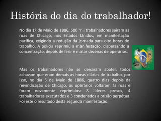 História do dia do trabalhador!No dia 1º de Maio de 1886, 500 mil trabalhadores saíram às ruas de Chicago, nos Estados Unidos, em manifestação pacífica, exigindo a redução da jornada para oito horas de trabalho. A polícia reprimiu a manifestação, dispersando a concentração, depois de ferir e matar dezenas de operários.Mas os trabalhadores não se deixaram abater, todos achavam que eram demais as horas diárias de trabalho, por isso, no dia 5 de Maio de 1886, quatro dias depois da reivindicação de Chicago, os operários voltaram às ruas e foram novamente reprimidos: 8 líderes presos, 4 trabalhadores executados e 3 condenados a prisão perpétua. Foi este o resultado desta segunda manifestação.